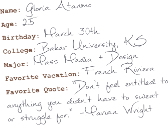 Name: Gloria Atanmo
Age: 25
Birthday: March 30th
College: Baker University, KS
Major: Mass Media + Design
Favorite Vacation: French Riviera
Favorite Quote: “Don’t feel entitled to anything you didn’t have to sweat or struggle for.” -Marian Wright